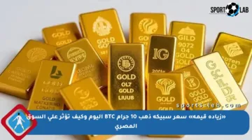 «زيادة قيمة» سعر سبيكة ذهب 10 جرام BTC اليوم وكيف تؤثر على السوق المصري